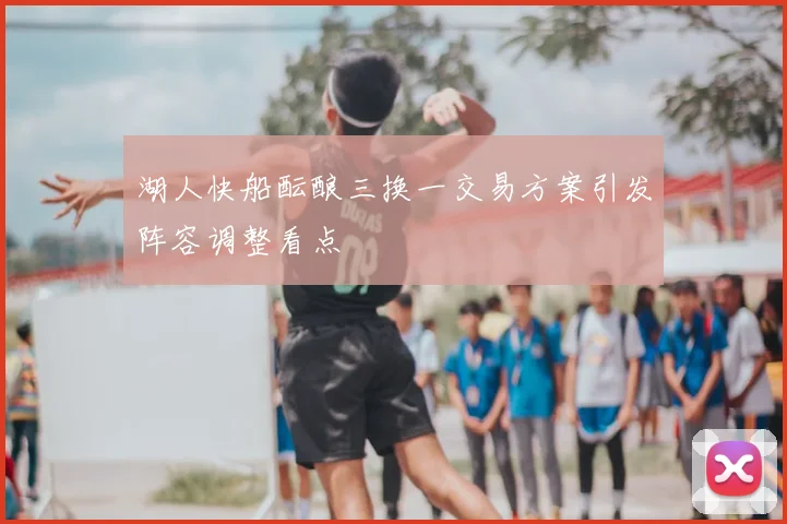 湖人快船酝酿三换一交易方案引发阵容调整看点
