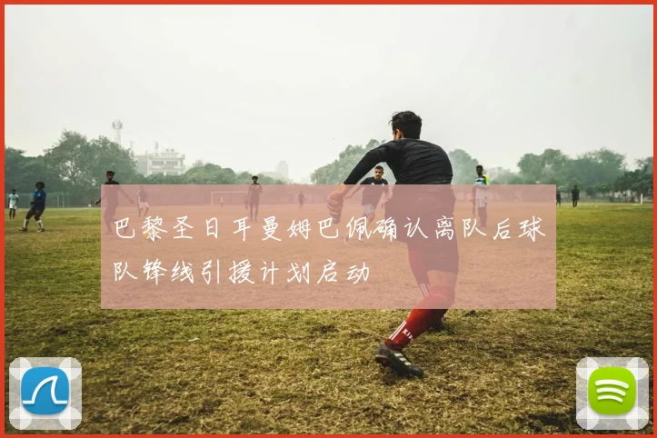 巴黎圣日耳曼姆巴佩确认离队后球队锋线引援计划启动