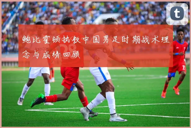 鲍比霍顿执教中国男足时期战术理念与成绩回顾