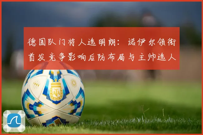 德国队门将人选明朗：诺伊尔领衔首发竞争影响后防布局与主帅选人考量