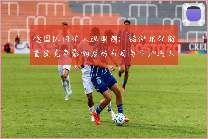 德国队门将人选明朗：诺伊尔领衔首发竞争影响后防布局与主帅选人考量